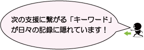 次の支援に繋がる「キーワード」が日々の記録に隠れています！